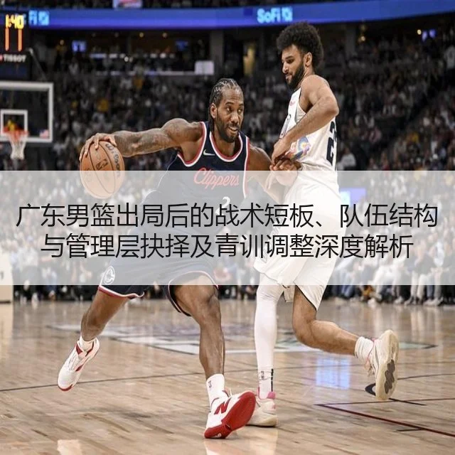 广东男篮出局后的战术短板、队伍结构与管理层抉择及青训调整深度解析